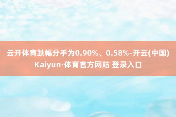 云開體育跌幅分手為0.90%、0.58%-開云(中國)Kaiyun·體育官方網站 登錄入口