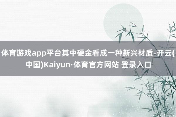 體育游戲app平臺其中硬金看成一種新興材質-開云(中國)Kaiyun·體育官方網站 登錄入口