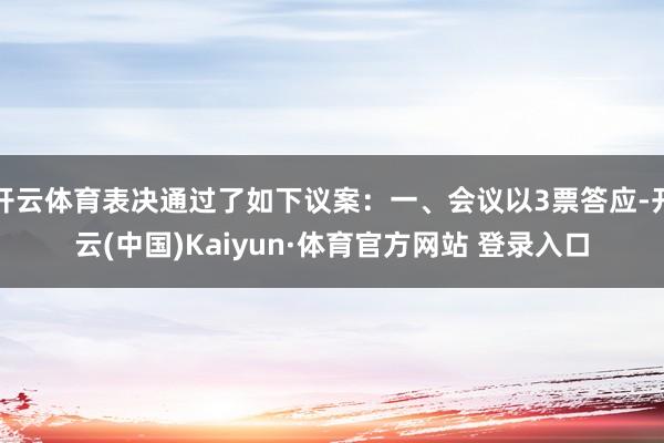 開云體育表決通過了如下議案：一、會議以3票答應(yīng)-開云(中國)Kaiyun·體育官方網(wǎng)站 登錄入口