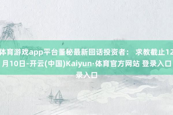 體育游戲app平臺(tái)董秘最新回話投資者： 求教截止12月10日-開(kāi)云(中國(guó))Kaiyun·體育官方網(wǎng)站 登錄入口