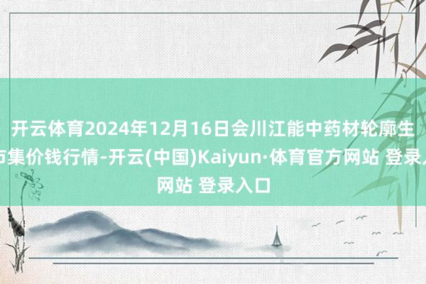 開云體育2024年12月16日會川江能中藥材輪廓生意市集價錢行情-開云(中國)Kaiyun·體育官方網站 登錄入口