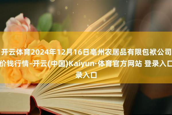 開云體育2024年12月16日亳州農居品有限包袱公司價錢行情-開云(中國)Kaiyun·體育官方網站 登錄入口