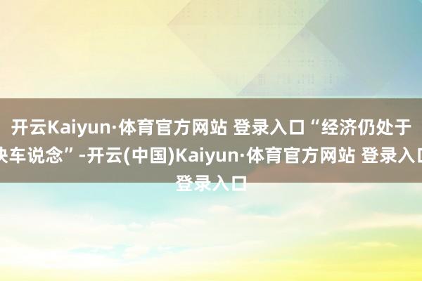 開云Kaiyun·體育官方網(wǎng)站 登錄入口“經(jīng)濟仍處于快車說念”-開云(中國)Kaiyun·體育官方網(wǎng)站 登錄入口