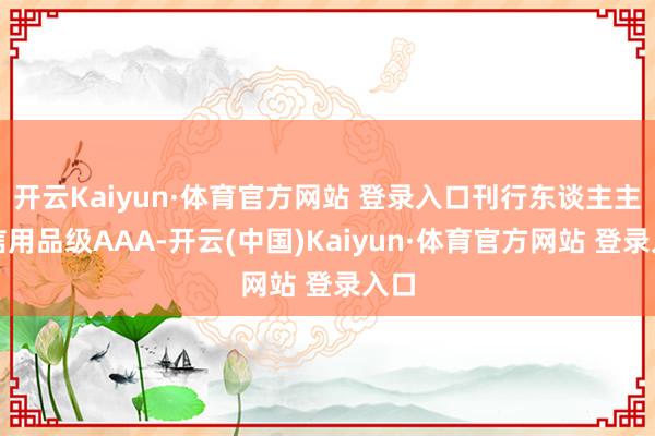 開云Kaiyun·體育官方網站 登錄入口刊行東談主主體信用品級AAA-開云(中國)Kaiyun·體育官方網站 登錄入口