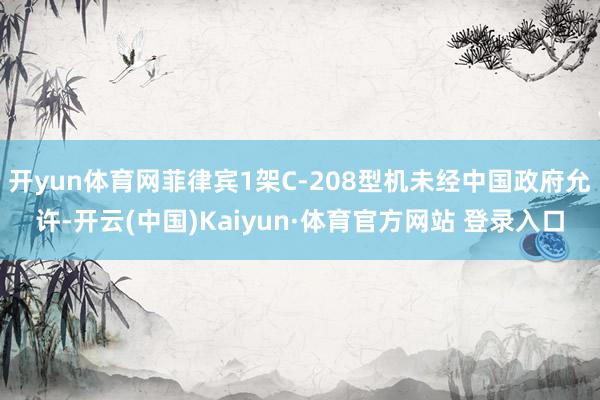 開yun體育網菲律賓1架C-208型機未經中國政府允許-開云(中國)Kaiyun·體育官方網站 登錄入口