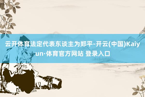 云開體育法定代表東談主為鄭平-開云(中國)Kaiyun·體育官方網站 登錄入口