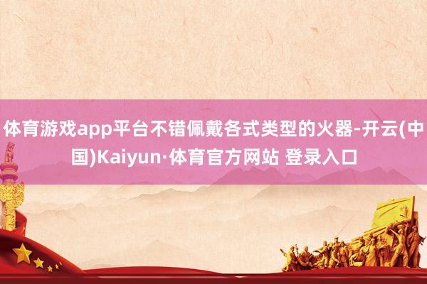 體育游戲app平臺不錯佩戴各式類型的火器-開云(中國)Kaiyun·體育官方網站 登錄入口