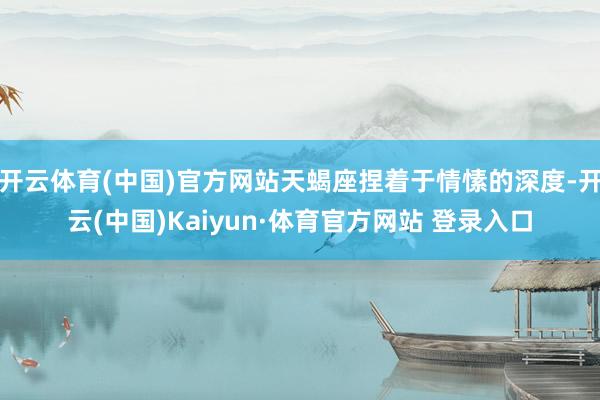 開云體育(中國)官方網站天蝎座捏著于情愫的深度-開云(中國)Kaiyun·體育官方網站 登錄入口