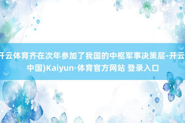 開云體育齊在次年參加了我國的中樞軍事決策層-開云(中國)Kaiyun·體育官方網站 登錄入口