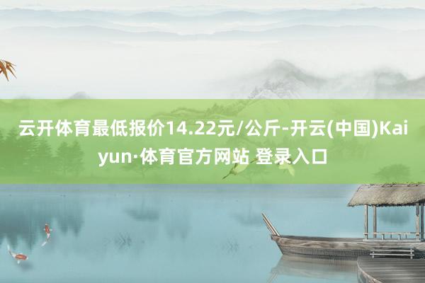 云開(kāi)體育最低報(bào)價(jià)14.22元/公斤-開(kāi)云(中國(guó))Kaiyun·體育官方網(wǎng)站 登錄入口