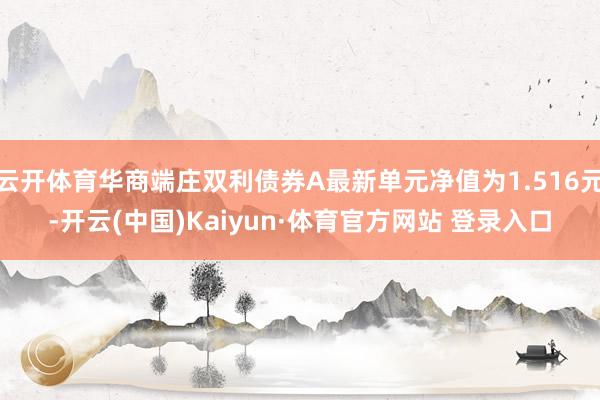 云開體育華商端莊雙利債券A最新單元凈值為1.516元-開云(中國)Kaiyun·體育官方網(wǎng)站 登錄入口
