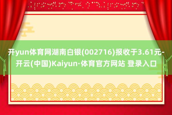 開yun體育網(wǎng)湖南白銀(002716)報收于3.61元-開云(中國)Kaiyun·體育官方網(wǎng)站 登錄入口