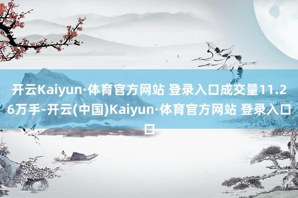 開云Kaiyun·體育官方網站 登錄入口成交量11.26萬手-開云(中國)Kaiyun·體育官方網站 登錄入口