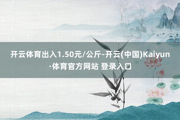 開云體育出入1.50元/公斤-開云(中國)Kaiyun·體育官方網站 登錄入口