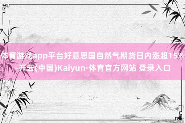 體育游戲app平臺好意思國自然氣期貨日內(nèi)漲超15%-開云(中國)Kaiyun·體育官方網(wǎng)站 登錄入口