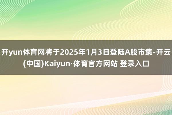 開yun體育網將于2025年1月3日登陸A股市集-開云(中國)Kaiyun·體育官方網站 登錄入口