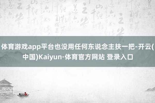 體育游戲app平臺(tái)也沒用任何東說念主扶一把-開云(中國)Kaiyun·體育官方網(wǎng)站 登錄入口