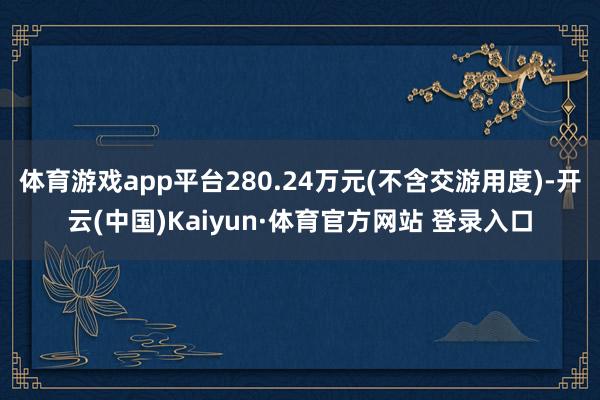 體育游戲app平臺(tái)280.24萬(wàn)元(不含交游用度)-開(kāi)云(中國(guó))Kaiyun·體育官方網(wǎng)站 登錄入口