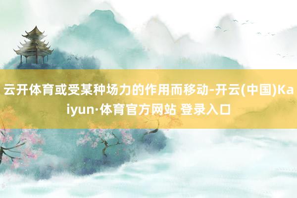 云開體育或受某種場力的作用而移動-開云(中國)Kaiyun·體育官方網站 登錄入口