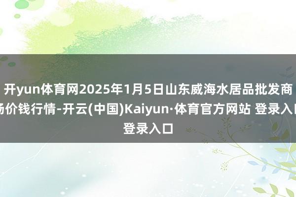 開yun體育網2025年1月5日山東威海水居品批發商場價錢行情-開云(中國)Kaiyun·體育官方網站 登錄入口
