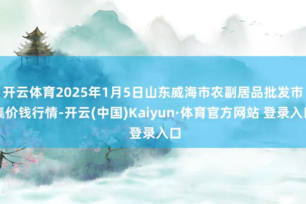 開云體育2025年1月5日山東威海市農副居品批發市集價錢行情-開云(中國)Kaiyun·體育官方網站 登錄入口