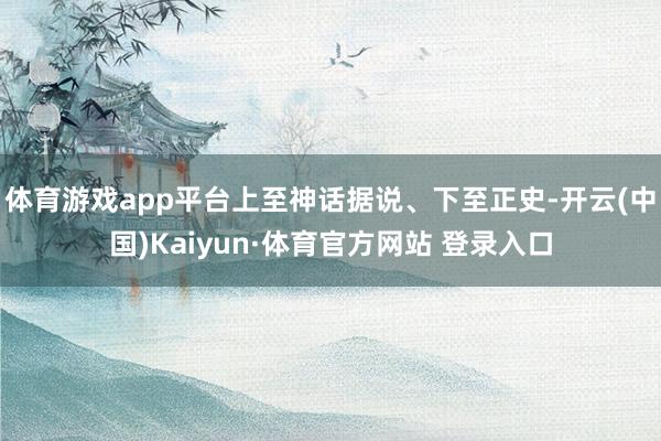 體育游戲app平臺上至神話據說、下至正史-開云(中國)Kaiyun·體育官方網站 登錄入口
