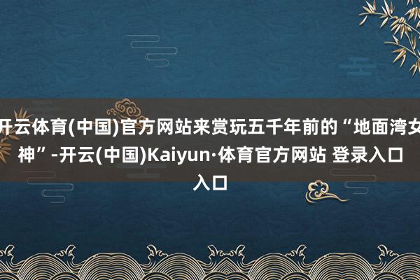 開云體育(中國)官方網站來賞玩五千年前的“地面灣女神”-開云(中國)Kaiyun·體育官方網站 登錄入口