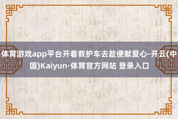 體育游戲app平臺開著救護車去趁便獻愛心-開云(中國)Kaiyun·體育官方網站 登錄入口