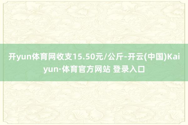 開yun體育網(wǎng)收支15.50元/公斤-開云(中國)Kaiyun·體育官方網(wǎng)站 登錄入口