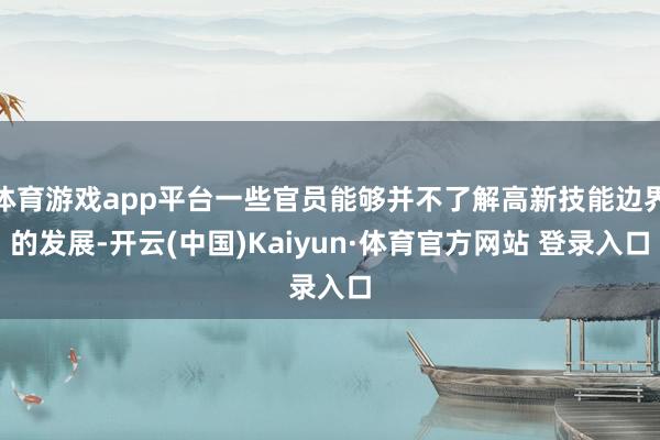 體育游戲app平臺一些官員能夠并不了解高新技能邊界的發展-開云(中國)Kaiyun·體育官方網站 登錄入口