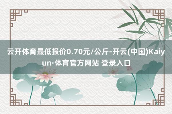 云開體育最低報價0.70元/公斤-開云(中國)Kaiyun·體育官方網站 登錄入口