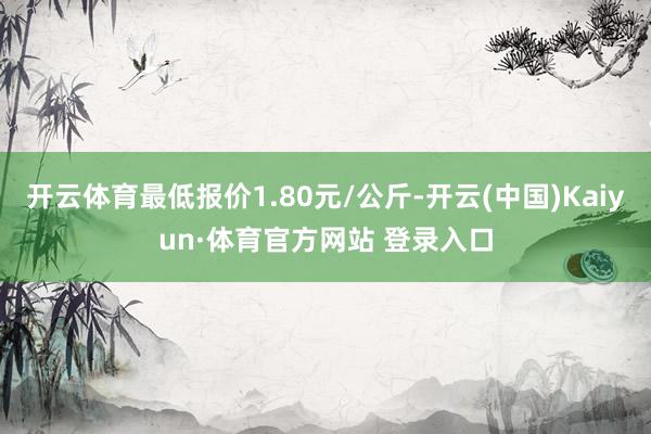 開云體育最低報價1.80元/公斤-開云(中國)Kaiyun·體育官方網(wǎng)站 登錄入口