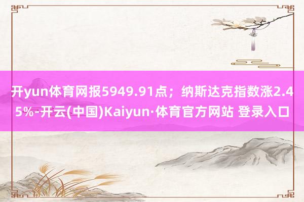 開yun體育網報5949.91點；納斯達克指數漲2.45%-開云(中國)Kaiyun·體育官方網站 登錄入口