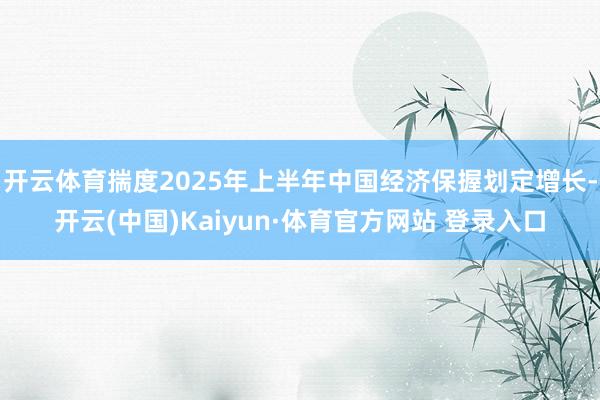 開云體育揣度2025年上半年中國經濟保握劃定增長-開云(中國)Kaiyun·體育官方網站 登錄入口