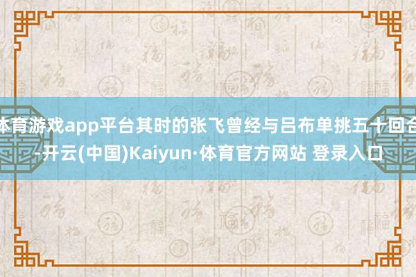 體育游戲app平臺其時的張飛曾經與呂布單挑五十回合-開云(中國)Kaiyun·體育官方網站 登錄入口