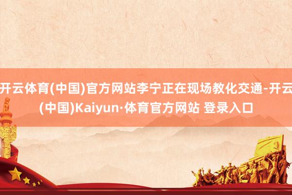 開云體育(中國)官方網站李寧正在現場教化交通-開云(中國)Kaiyun·體育官方網站 登錄入口