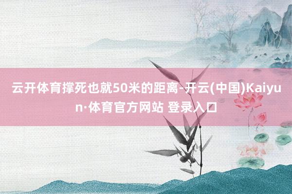 云開(kāi)體育撐死也就50米的距離-開(kāi)云(中國(guó))Kaiyun·體育官方網(wǎng)站 登錄入口