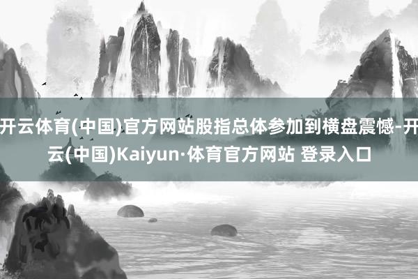 開云體育(中國)官方網站股指總體參加到橫盤震憾-開云(中國)Kaiyun·體育官方網站 登錄入口