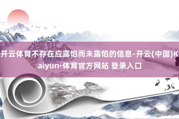 開云體育不存在應露餡而未露餡的信息-開云(中國)Kaiyun·體育官方網站 登錄入口