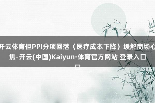 開云體育但PPI分項回落（醫(yī)療成本下降）緩解商場心焦-開云(中國)Kaiyun·體育官方網(wǎng)站 登錄入口