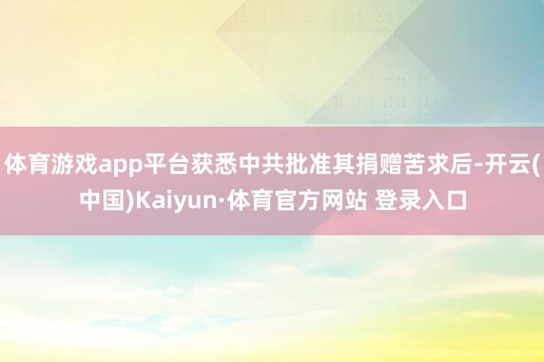 體育游戲app平臺(tái)獲悉中共批準(zhǔn)其捐贈(zèng)苦求后-開云(中國(guó))Kaiyun·體育官方網(wǎng)站 登錄入口