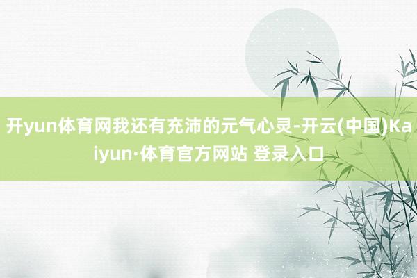 開yun體育網我還有充沛的元氣心靈-開云(中國)Kaiyun·體育官方網站 登錄入口