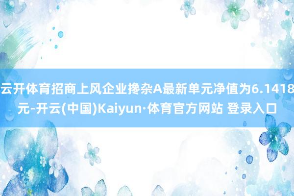 云開體育招商上風(fēng)企業(yè)攙雜A最新單元凈值為6.1418元-開云(中國)Kaiyun·體育官方網(wǎng)站 登錄入口