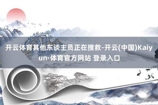 開云體育其他東談主員正在搜救-開云(中國)Kaiyun·體育官方網站 登錄入口