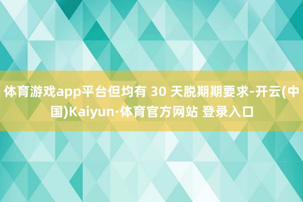 體育游戲app平臺但均有 30 天脫期期要求-開云(中國)Kaiyun·體育官方網站 登錄入口