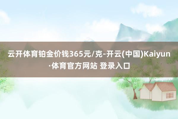 云開體育鉑金價錢365元/克-開云(中國)Kaiyun·體育官方網(wǎng)站 登錄入口