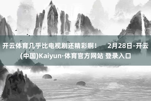 開云體育幾乎比電視劇還精彩啊！    2月28日-開云(中國)Kaiyun·體育官方網站 登錄入口