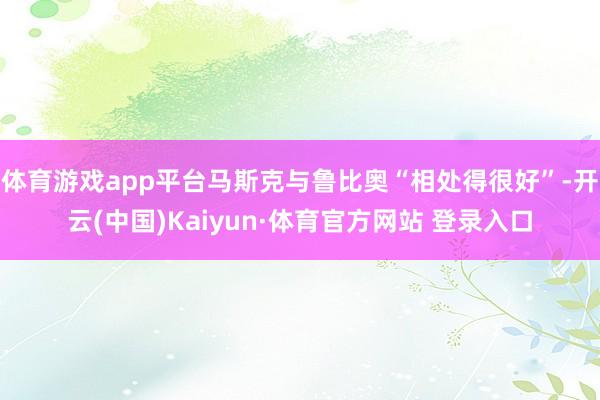 體育游戲app平臺馬斯克與魯比奧“相處得很好”-開云(中國)Kaiyun·體育官方網站 登錄入口