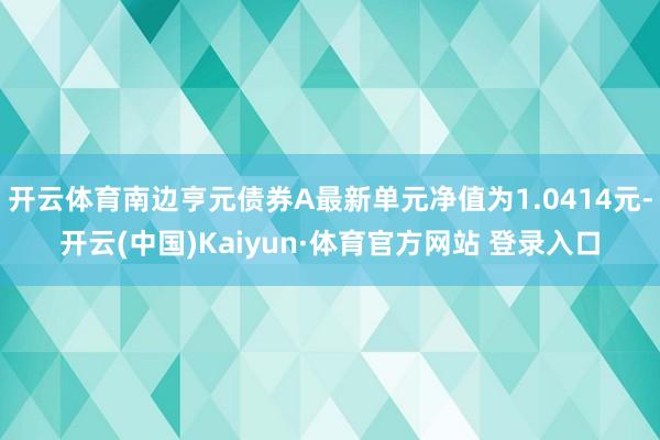 開云體育南邊亨元債券A最新單元凈值為1.0414元-開云(中國)Kaiyun·體育官方網站 登錄入口