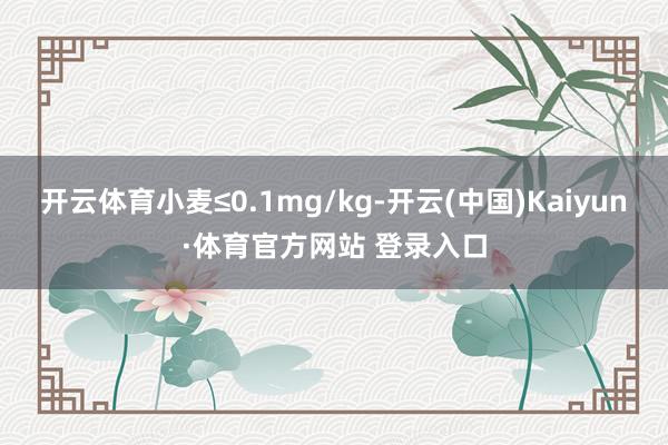 開云體育小麥≤0.1mg/kg-開云(中國)Kaiyun·體育官方網站 登錄入口